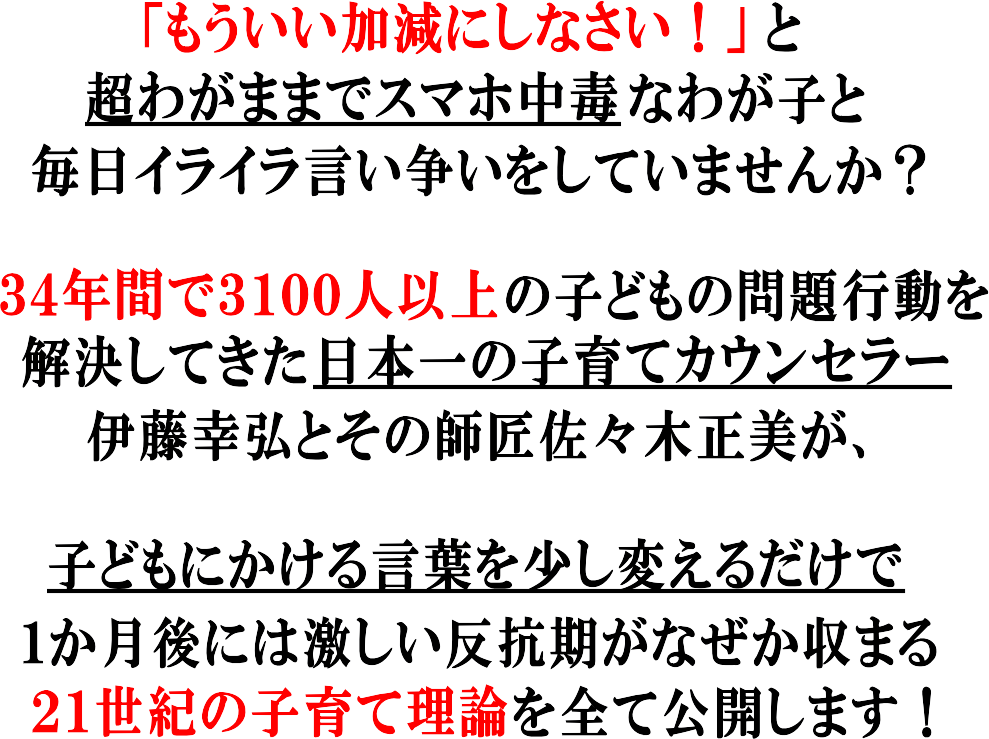 もういい加減にしてよと超わがままでスマホ中毒なわが子と毎日イライラ言い争いをしていませんか?34年間で3100人以上の子どもの問題を解決してきた日本一の子育てカウンセラー伊藤幸弘とその師匠佐々木正美が誰でも少し言葉を変えるだけででき、わずか1か月で子どもの反抗期が収まる21世紀の子育て論を全て公開します!